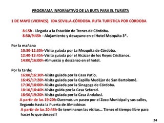 PROGRAMA INFORMATIVO DE LA RUTA PARA EL TURISTA
1 DE MAYO (VIERNES). IDA SEVILLA-CÓRDOBA. RUTA TURÍSTICA POR CÓRDOBA
8:15h - Llegada a la Estación de Trenes de Córdoba.
8:50/9:45h - Alojamiento y desayuno en el Hotel Mezquita 3*.
Por la mañana
10:30-12:30h-Visita guiada por La Mezquita de Córdoba.
12:40-13:45h-Visita guiada por el Alcázar de los Reyes Cristianos.
14:00/16:00h-Almuerzo y descanso en el hotel.
Por la tarde:
16:00/16:30h-Visita guiada por la Casa Patio.
16:45/17:20h-Visita guiada por la Capilla Mudéjar de San Bartolomé.
17:30/18:00h-Visita guiada por la Sinagoga de Córdoba.
18:10/18:40h-Visita guida por la Casa Sefarad.
18:50/19:20h-Visita guiada por la Casa Andalusí.
A partir de las 19:20h-Daremos un paseo por el Zoco Municipal y sus calles,
llegando hasta la Puerta de Almodóvar.
A partir de las 20:45h-Se terminaron las visitas… Tienes el tiempo libre para
hacer lo que desees!!
24
 