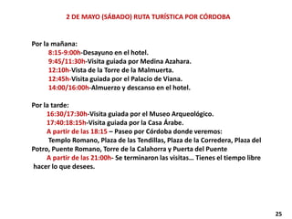 2 DE MAYO (SÁBADO) RUTA TURÍSTICA POR CÓRDOBA
Por la mañana:
8:15-9:00h-Desayuno en el hotel.
9:45/11:30h-Visita guiada por Medina Azahara.
12:10h-Vista de la Torre de la Malmuerta.
12:45h-Visita guiada por el Palacio de Viana.
14:00/16:00h-Almuerzo y descanso en el hotel.
Por la tarde:
16:30/17:30h-Visita guiada por el Museo Arqueológico.
17:40:18:15h-Visita guiada por la Casa Árabe.
A partir de las 18:15 – Paseo por Córdoba donde veremos:
Templo Romano, Plaza de las Tendillas, Plaza de la Corredera, Plaza del
Potro, Puente Romano, Torre de la Calahorra y Puerta del Puente
A partir de las 21:00h- Se terminaron las visitas… Tienes el tiempo libre
hacer lo que desees.
25
 