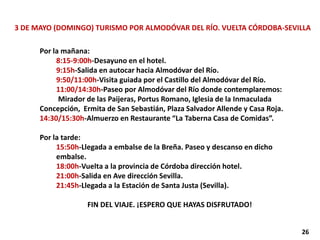 3 DE MAYO (DOMINGO) TURISMO POR ALMODÓVAR DEL RÍO. VUELTA CÓRDOBA-SEVILLA
Por la mañana:
8:15-9:00h-Desayuno en el hotel.
9:15h-Salida en autocar hacia Almodóvar del Río.
9:50/11:00h-Visita guiada por el Castillo del Almodóvar del Río.
11:00/14:30h-Paseo por Almodóvar del Río donde contemplaremos:
Mirador de las Paijeras, Portus Romano, Iglesia de la Inmaculada
Concepción, Ermita de San Sebastián, Plaza Salvador Allende y Casa Roja.
14:30/15:30h-Almuerzo en Restaurante “La Taberna Casa de Comidas”.
Por la tarde:
15:50h-Llegada a embalse de la Breña. Paseo y descanso en dicho
embalse.
18:00h-Vuelta a la provincia de Córdoba dirección hotel.
21:00h-Salida en Ave dirección Sevilla.
21:45h-Llegada a la Estación de Santa Justa (Sevilla).
FIN DEL VIAJE. ¡ESPERO QUE HAYAS DISFRUTADO!
26
 