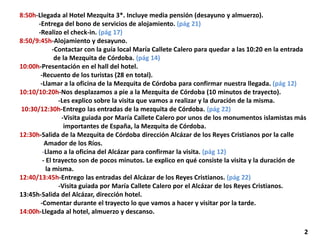 8:50h-Llegada al Hotel Mezquita 3*. Incluye media pensión (desayuno y almuerzo).
-Entrega del bono de servicios de alojamiento. (pág 21)
-Realizo el check-in. (pág 17)
8:50/9:45h-Alojamiento y desayuno.
-Contactar con la guía local María Callete Calero para quedar a las 10:20 en la entrada
de la Mezquita de Córdoba. (pág 14)
10:00h-Presentación en el hall del hotel.
-Recuento de los turistas (28 en total).
-Llamar a la oficina de la Mezquita de Córdoba para confirmar nuestra llegada. (pág 12)
10:10/10:20h-Nos desplazamos a pie a la Mezquita de Córdoba (10 minutos de trayecto).
-Les explico sobre la visita que vamos a realizar y la duración de la misma.
10:30/12:30h-Entrego las entradas de la mezquita de Córdoba. (pág 22)
-Visita guiada por María Callete Calero por unos de los monumentos islamistas más
importantes de España, la Mezquita de Córdoba.
12:30h-Salida de la Mezquita de Córdoba dirección Alcázar de los Reyes Cristianos por la calle
Amador de los Ríos.
-Llamo a la oficina del Alcázar para confirmar la visita. (pág 12)
- El trayecto son de pocos minutos. Le explico en qué consiste la visita y la duración de
la misma.
12:40/13:45h-Entrego las entradas del Alcázar de los Reyes Cristianos. (pág 22)
-Visita guiada por María Callete Calero por el Alcázar de los Reyes Cristianos.
13:45h-Salida del Alcázar, dirección hotel.
-Comentar durante el trayecto lo que vamos a hacer y visitar por la tarde.
14:00h-Llegada al hotel, almuerzo y descanso.
2
 