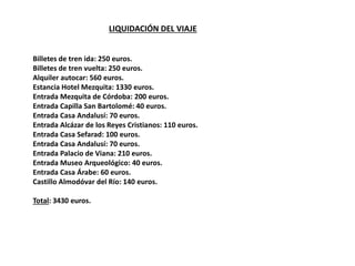 LIQUIDACIÓN DEL VIAJE
Billetes de tren ida: 250 euros.
Billetes de tren vuelta: 250 euros.
Alquiler autocar: 560 euros.
Estancia Hotel Mezquita: 1330 euros.
Entrada Mezquita de Córdoba: 200 euros.
Entrada Capilla San Bartolomé: 40 euros.
Entrada Casa Andalusí: 70 euros.
Entrada Alcázar de los Reyes Cristianos: 110 euros.
Entrada Casa Sefarad: 100 euros.
Entrada Casa Andalusí: 70 euros.
Entrada Palacio de Viana: 210 euros.
Entrada Museo Arqueológico: 40 euros.
Entrada Casa Árabe: 60 euros.
Castillo Almodóvar del Río: 140 euros.
Total: 3430 euros.
 