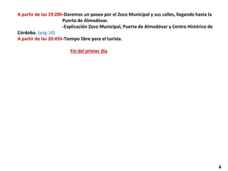 A partir de las 19:20h-Daremos un paseo por el Zoco Municipal y sus calles, llegando hasta la
Puerta de Almodóvar.
-Explicación Zoco Municipal, Puerta de Almodóvar y Centro Histórico de
Córdoba. (pág 10)
A partir de las 20:45h-Tiempo libre para el turista.
Fin del primer día
4
 