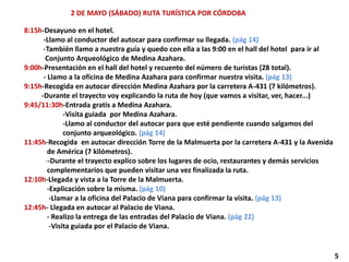 2 DE MAYO (SÁBADO) RUTA TURÍSTICA POR CÓRDOBA
8:15h-Desayuno en el hotel.
-Llamo al conductor del autocar para confirmar su llegada. (pág 14)
-También llamo a nuestra guía y quedo con ella a las 9:00 en el hall del hotel para ir al
Conjunto Arqueológico de Medina Azahara.
9:00h-Presentación en el hall del hotel y recuento del número de turistas (28 total).
- Llamo a la oficina de Medina Azahara para confirmar nuestra visita. (pág 13)
9:15h-Recogida en autocar dirección Medina Azahara por la carretera A-431 (7 kilómetros).
-Durante el trayecto voy explicando la ruta de hoy (que vamos a visitar, ver, hacer...)
9:45/11:30h-Entrada gratis a Medina Azahara.
-Visita guiada por Medina Azahara.
-Llamo al conductor del autocar para que esté pendiente cuando salgamos del
conjunto arqueológico. (pág 14)
11:45h-Recogida en autocar dirección Torre de la Malmuerta por la carretera A-431 y la Avenida
de América (7 kilómetros).
--Durante el trayecto explico sobre los lugares de ocio, restaurantes y demás servicios
complementarios que pueden visitar una vez finalizada la ruta.
12:10h-Llegada y vista a la Torre de la Malmuerta.
-Explicación sobre la misma. (pág 10)
-Llamar a la oficina del Palacio de Viana para confirmar la visita. (pág 13)
12:45h- Llegada en autocar al Palacio de Viana.
- Realizo la entrega de las entradas del Palacio de Viana. (pág 22)
-Visita guiada por el Palacio de Viana.
5
 