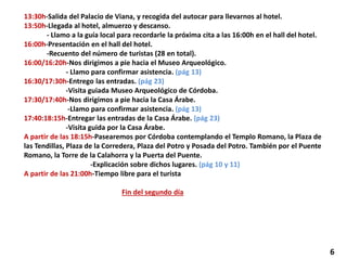 13:30h-Salida del Palacio de Viana, y recogida del autocar para llevarnos al hotel.
13:50h-Llegada al hotel, almuerzo y descanso.
- Llamo a la guía local para recordarle la próxima cita a las 16:00h en el hall del hotel.
16:00h-Presentación en el hall del hotel.
-Recuento del número de turistas (28 en total).
16:00/16:20h-Nos dirigimos a pie hacia el Museo Arqueológico.
- Llamo para confirmar asistencia. (pág 13)
16:30/17:30h-Entrego las entradas. (pág 23)
-Visita guiada Museo Arqueológico de Córdoba.
17:30/17:40h-Nos dirigimos a pie hacia la Casa Árabe.
-Llamo para confirmar asistencia. (pág 13)
17:40:18:15h-Entregar las entradas de la Casa Árabe. (pág 23)
-Visita guida por la Casa Árabe.
A partir de las 18:15h-Pasearemos por Córdoba contemplando el Templo Romano, la Plaza de
las Tendillas, Plaza de la Corredera, Plaza del Potro y Posada del Potro. También por el Puente
Romano, la Torre de la Calahorra y la Puerta del Puente.
-Explicación sobre dichos lugares. (pág 10 y 11)
A partir de las 21:00h-Tiempo libre para el turista
Fin del segundo día
6
 