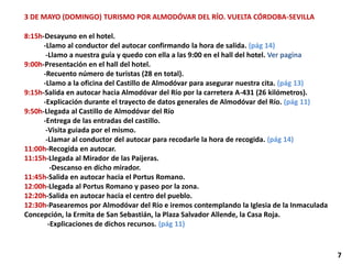 3 DE MAYO (DOMINGO) TURISMO POR ALMODÓVAR DEL RÍO. VUELTA CÓRDOBA-SEVILLA
8:15h-Desayuno en el hotel.
-Llamo al conductor del autocar confirmando la hora de salida. (pág 14)
-Llamo a nuestra guía y quedo con ella a las 9:00 en el hall del hotel. Ver pagina
9:00h-Presentación en el hall del hotel.
-Recuento número de turistas (28 en total).
-Llamo a la oficina del Castillo de Almodóvar para asegurar nuestra cita. (pág 13)
9:15h-Salida en autocar hacia Almodóvar del Río por la carretera A-431 (26 kilómetros).
-Explicación durante el trayecto de datos generales de Almodóvar del Río. (pág 11)
9:50h-Llegada al Castillo de Almodóvar del Río
-Entrega de las entradas del castillo.
-Visita guiada por el mismo.
-Llamar al conductor del autocar para recodarle la hora de recogida. (pág 14)
11:00h-Recogida en autocar.
11:15h-Llegada al Mirador de las Paijeras.
-Descanso en dicho mirador.
11:45h-Salida en autocar hacia el Portus Romano.
12:00h-Llegada al Portus Romano y paseo por la zona.
12:20h-Salida en autocar hacia el centro del pueblo.
12:30h-Pasearemos por Almodóvar del Río e iremos contemplando la Iglesia de la Inmaculada
Concepción, la Ermita de San Sebastián, la Plaza Salvador Allende, la Casa Roja.
-Explicaciones de dichos recursos. (pág 11)
7
 