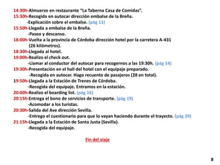 14:30h-Almuerzo en restaurante “La Taberna Casa de Comidas”.
15:30h-Recogida en autocar dirección embalse de la Breña.
-Explicación sobre el embalse. (pág 11)
15:50h-Llegada a embalse de la Breña.
-Paseo y descanso.
18:00h-Vuelta a la provincia de Córdoba dirección hotel por la carretera A-431
(26 kilómetros).
18:30h-Llegada al hotel.
19:00h-Realizo el check out.
-Llamar al conductor del autocar para recogernos a las 19:30h. (pág 14)
19:30h-Presentación en el hall del hotel con el equipaje preparado.
-Recogida en autocar. Hago recuento de pasajeros (28 en total).
19:50h-Llegada a la Estación de Trenes de Córdoba.
-Recogida del equipaje. Entramos en la estación.
20:00h-Realizo el boarding list. (pág 16)
20:15h-Entrega el bono de servicios de transporte. (pág 19)
-Acomodar a los turistas.
20:30h-Salida del Ave dirección Sevilla.
-Entrego el cuestionario para que lo vayan haciendo durante el trayecto. (pág 29)
21:15h-Llegada a la Estación de Santa Justa (Sevilla).
-Recogida del equipaje.
Fin del viaje
8
 