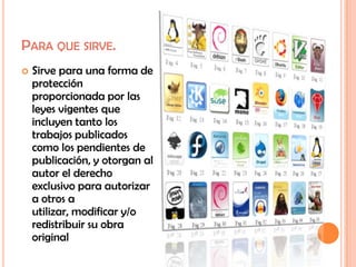 PARA QUE SIRVE.
   Sirve para una forma de
    protección
    proporcionada por las
    leyes vigentes que
    incluyen tanto los
    trabajos publicados
    como los pendientes de
    publicación, y otorgan al
    autor el derecho
    exclusivo para autorizar
    a otros a
    utilizar, modificar y/o
    redistribuir su obra
    original
 