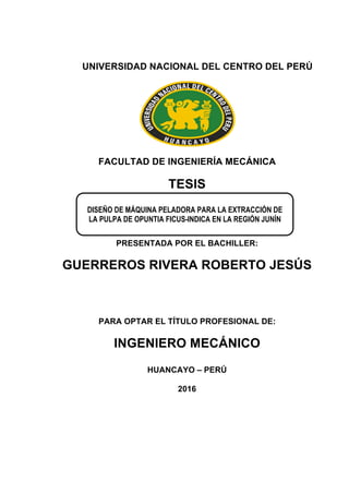 UNIVERSIDAD NACIONAL DEL CENTRO DEL PERÚ
FACULTAD DE INGENIERÍA MECÁNICA
TESIS
PRESENTADA POR EL BACHILLER:
GUERREROS RIVERA ROBERTO JESÚS
PARA OPTAR EL TÍTULO PROFESIONAL DE:
INGENIERO MECÁNICO
HUANCAYO – PERÚ
2016
DISEÑO DE MÁQUINA PELADORA PARA LA EXTRACCIÓN DE
LA PULPA DE OPUNTIA FICUS-INDICA EN LA REGIÓN JUNÍN
 