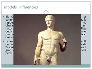 Models i influències
 Els Guerrers

de Riace encara apunten algunes de les
característiques pròpies de l’època arcaica: la frontalitat, la
rigidesa i l’ús de la geometria en certes parts del cos. No
obstant això, la seva voluntat dinàmica i el gust per un
naturalisme més gran, que es palesa en l’atenció realista
dedicada als detalls anatòmics de les figures, suggereixen el
pas cap a l’antropocentrisme que va dominar l’època clàssica i
que cerca la bellesa ideal i l’equilibri del cos humà masculí.
 La importància d’aquestes dues escultures va molt més enllà
del seu valor intrínsec, perquè són un dels pocs originals de
l’escultura grega en bronze conservats i, per tant, són peces e
gran valor per a l’estudi de la tècnica del bronze a la cera
perduda en l’escultura grega.

 