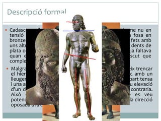 Descripció formal
 Cadascuna d’aquestes escultures representa un home nu en

tensió i en posició frontal. Una vegada acabada la fosa en
bronze, s’hi van afegir alguns petits detalls realistes fets amb
uns altres materials, com les pestanyes de coure, les dents de
plata o els ulls de vori, un dels quals –del guerrer B- ja faltava
quan es van descobrir. La llança o l’espasa i l’escut que
completaven les figures tampoc no es van descobrir.
 Malgrat la frontalitat dels cossos, l’artista aconsegueix trencar
el hieratisme propi de l’escultura del període arcaic amb un
lleuger contrapposto, el contrast produït entre una part tensa
i una altra de distesa, que s’aconsegueix amb una lleu elevació
d’un dels malucs i la flexió consegüent de la cama contraria.
Això suggereix un dinamisme interessant, que es veu
potenciat en el guerrer A per la inclinació del cap en la direcció
oposada a la cama flexionada.

 