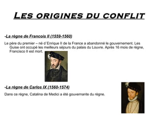 Les origines du conflit

-La règne de Francois II (1559-1560)
Le père du premier – né d´Enrique II de la France a abandonné le gouvernement. Les
   Guise ont occupé les meilleurs séjours du palais du Louvre. Après 16 mois de règne,
   Francisco II est mort.




-La règne de Carlos IX (1560-1574)
Dans ce règne, Catalina de Medici a été gouvernante du règne.
 