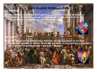 Les clans nobiliaires
Les Bourbons
Ils sont partisans à la cause des huguenots, en face du cardinal de Bourbon.
    Finalement, Enrique IV a réussi à s´imposer avec difficulté à la mort
    d´Enrique III, et il a assumé la couronne de la France.




Les Guises
Ils ont été dirigeants du catholicisme francais, ont été populaires et ont servi
    d’appui à la dynastie de Valois. Ils ont été accueillis d´une manière triomphale à
    une première file politique avec l´appui de l´Espagne.
 