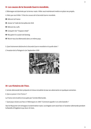 3 
II- Les causes de la Seconde Guerre mondiale. 
L’Allemagne est dominée par la terreur nazie. Hitler veut maintenant mettre en place ses projets. 
4. Mais que veut Hitler ? Citez les causes de la Seconde Guerre mondiale. 
❶ Détruire la France 
❷ réviser le Traité de Versailles de 1919 
❸ Détruire les Juifs 
❹ Conquérir de “l’espace vitale” 
❺ Récupérer le couloir de Dantzig 
❻ Réunir tous les Allemands dans un même pays. 
5. Quel évènement déclenche la Seconde Guerre mondiale et à quelle date ? 
L’invasion de la Pologne le 1er Septembre 1939 
III- Les Victoires de l’Axe. 
L’armée allemande bien préparée et mieux encadrée écrase ses adversaires en quelques semaines. 
6. Que se passe-t-il en France ? 
La France est envahie et occupée par l’armée Allemande. 
7. Quel pays résiste seul face à l’Allemagne en 1940 ? Comment appelle-t-on cette bataille ? 
Seul le Royaume-Uni échappe à la domination nazie. Les Anglais sont seuls face à l’aviation allemande pendant 
la Bataille d’Angleterre qui dure 10 mois. 
3 
 