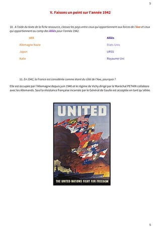 5 
V. Faisons un point sur l’année 1942 
10. A l’aide du texte de la fiche ressource, classez les pays entre ceux qui appartiennent aux forces de l’Axe et ceux 
qui appartiennent au camp des Alliés pour l’année 1942. 
AXE Alliés 
Allemagne Nazie Etats-Unis 
Japon URSS 
Italie Royaume-Uni 
11. En 1942, la France est considérée comme étant du côté de l’Axe, pourquoi ? 
Elle est occupée par l’Allemagne depuis juin 1940 et le régime de Vichy dirigé par le Maréchal PETAIN collabore 
avec les Allemands. Seul la résistance française incarnée par le Général de Gaulle est acceptée en tant qu’alliée. 
5 
 
