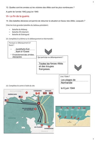7 
13. Quelles sont les années où les victoires des Alliés sont les plus nombreuses ? 
A partir de l’année 1942 jusqu’en 1945 
VI­La 
fin de la guerre. 
14. Des batailles décisives ont permis de retourner la situation en faveur des Alliés. Lesquels ? 
Citez les trois grandes batailles du tableau précédent : 
⇨ Bataille du Midway 
⇨ Bataille d’El-Alamein 
⇨ Bataille de Stalingrad 
15. Complétez le schéma sur le débarquement en Normandie : 
16. Complétez la carte à l’aide du site. 
7 
 