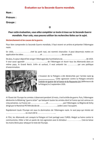 9 
Évaluation sur la Seconde Guerre mondiale. 
Nom : 
Prénom : 
Groupe : 
② 
Pour cette évaluation, vous allez compléter ce texte à trous sur la Seconde Guerre 
mondiale. Pour cela, vous pouvez utiliser les recherches faites sur le sujet. 
Déclenchement et les causes de la guerre. 
Pour bien comprendre la Seconde Guerre mondiale, il faut revenir en arrière et présenter l’Allemagne 
nazie. 
En 1933, ……………………chef du parti nazi, est nommé chancelier. Il peut désormais mettre en 
application les idées …………………….et ……………………….. de son parti. 
De plus, il a pour objectif de venger l’Allemagne des humiliations du …………………………….. de 1919. 
Il veut aussi agrandir …………………………... de l’Allemagne et réunir tous les Allemands dans un 
même pays, le Grand Reich. Enfin et surtout, il veut anéantir les ………….. par une politique 
d’extermination. 
L'invasion de la Pologne a été déclenchée par l'armée nazie le 
……………………. Cette agression contre la Pologne entraîne 
l'entrée en guerre de la France et du Royaume-Uni (défenseurs de 
la Pologne) le 3 septembre 1939. 
A l’Ouest de l’Europe les armées s’observent pendant 10 mois, c’est la drôle de guerre. Puis, l’Allemagne 
déclenche la Blitzkrieg “guerre éclair” qui balayent toutes les armées dont la France qui est vaincue en 
cinq semaines. La France est ………………….. et …………………. par l’Allemagne. Le Régime de Vichy 
dirigé par le Maréchal PETAIN décide de ……………………...(aider) avec l’occupant. 
Rapidement toute l’Europe est sous la domination de l’Allemagne nazie. le seul pays qui résiste est 
……………………….. au cours de la …………………….... 
A l’Est, les Allemands ont conquis la Pologne et l’ont partagé avec l’URSS. Malgré sa haine contre le 
communisme, Hitler a fait un pacte de non-agression avec le dictateur ……………….... Cela lui laisse 
les mains libres pour attaquer le reste de l’Europe. 
9 
 