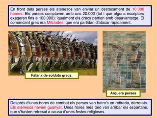 En front dels perses els atenesos van enviar un destacament de 10.000
homes. Els perses comptaven amb uns 20.000 (tot i que alguns escriptors
exageren fins a 100.000); igualment els grecs partien amb desavantatge. El
comandant grec era Milcíades, que era partidari d'atacar ràpidament.




           Falanx de soldats grecs.




                                                       Arquers perses

Després d'unes hores de combat els perses van batre's en retirada, derrotats.
Els atenesos havien guanyat. Unes hores més tard van arribar els espartans,
que s'havien retresat a causa d'unes festes religioses.
 
