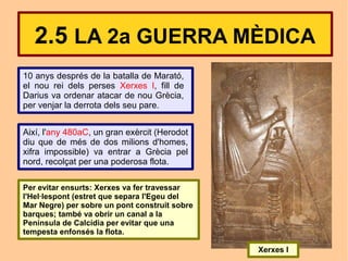 2.5 LA 2a GUERRA MÈDICA
10 anys després de la batalla de Marató,
el nou rei dels perses Xerxes I, fill de
Darius va ordenar atacar de nou Grècia,
per venjar la derrota dels seu pare.


Així, l'any 480aC, un gran exèrcit (Herodot
diu que de més de dos milions d'homes,
xifra impossible) va entrar a Grècia pel
nord, recolçat per una poderosa flota.

Per evitar ensurts: Xerxes va fer travessar
l'Hel·lespont (estret que separa l'Egeu del
Mar Negre) per sobre un pont construit sobre
barques; també va obrir un canal a la
Península de Calcídia per evitar que una
tempesta enfonsés la flota.

                                               Xerxes I
 