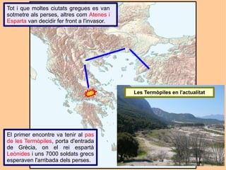 Tot i que moltes ciutats gregues es van
sotmetre als perses, altres com Atenes i
Esparta van decidir fer front a l'invasor.




                                             Les Termòpiles en l'actualitat




El primer encontre va tenir al pas
de les Termòpiles, porta d'entrada
de Grècia, on el rei espartà
Leònides i uns 7000 soldats grecs
esperaven l'arribada dels perses.
 