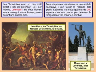 Les Termòpiles eren un pas molt         Però els perses van descobrir un camí de
estret i fàcil de defensar. Tot i ser   muntanya i van forçar la retirada dels
menys, Leònides i els seus homes        grecs. Leònides i la seva guàrdia de 300
van aconseguir aturar l'avanç persa     espartans es van quedar per defensar la
durant uns quants dies.                 reraguarda i van morir en combat.



                          Leònides a les Termòpiles, de
                         Jacques Louis David. El Louvre.




                                                                Monument a
                                                               Leònides, a les
                                                                Termòpiles.
 