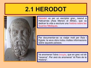 2.1 HERODOT
   Herodot va ser un escriptor grec, nascut a
   Halicarnàs (Àsia Menor) el 484aC, que va
   dedicar la vida a escriure una història sobre les
   Guerres Mèdiques.




   Per documentar-se va viatjar molt per Àsia i
   Egipte; la seva obra inclou moltes informacions
   sobre aquests païssos.




   Va anomenar l'obra ἱστορία, que en grec vol dir
   “recerca”. Per això és anomenat “el Pare de la
   Història”.
 
