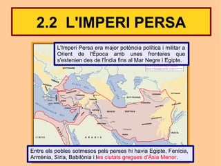 2.2 L'IMPERI PERSA
          L'Imperi Persa era major potència política i militar a
          Orient de l'Època amb unes fronteres que
          s'estenien des de l'Índia fins al Mar Negre i Egipte.




Entre els pobles sotmesos pels perses hi havia Egipte, Fenícia,
Armènia, Síria, Babilònia i les ciutats gregues d'Àsia Menor.
 