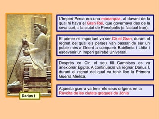 L'Imperi Persa era una monarquia, al davant de la
           qual hi havia el Gran Rei, que governava des de la
           seva cort, a la ciutat de Persèpolis (a l'actual Iran).

           El primer rei important va ser Cir el Gran, durant el
           regnat del qual els perses van passar de ser un
           poble més a Orient a conquerir Babilònia i Lídia i
           esdevenir un Imperi gairebé Universal.

           Després de Cir, el seu fill Cambises es va
           anexionar Egipte. A continuació va regnar Darius I,
           durant el regnat del qual va tenir lloc la Primera
           Guerra Mèdica.


           Aquesta guerra va tenir els seus orígens en la
           Revolta de les ciutats gregues de Jònia
Darius I
 