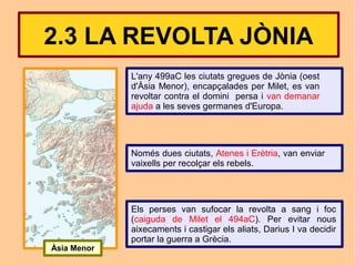 2.3 LA REVOLTA JÒNIA
             L'any 499aC les ciutats gregues de Jònia (oest
             d'Àsia Menor), encapçalades per Milet, es van
             revoltar contra el domini persa i van demanar
             ajuda a les seves germanes d'Europa.




             Només dues ciutats, Atenes i Erètria, van enviar
             vaixells per recolçar els rebels.




             Els perses van sufocar la revolta a sang i foc
             (caiguda de Milet el 494aC). Per evitar nous
             aixecaments i castigar els aliats, Darius I va decidir
             portar la guerra a Grècia.
Àsia Menor
 
