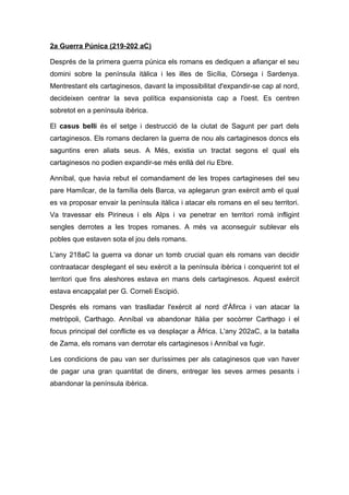 2a Guerra Púnica (219-202 aC)
Després de la primera guerra púnica els romans es dediquen a afiançar el seu
domini sobre la península itàlica i les illes de Sicília, Còrsega i Sardenya.
Mentrestant els cartaginesos, davant la impossibilitat d'expandir-se cap al nord,
decideixen centrar la seva política expansionista cap a l'oest. Es centren
sobretot en a península ibèrica.
El casus belli és el setge i destrucció de la ciutat de Sagunt per part dels
cartaginesos. Els romans declaren la guerra de nou als cartaginesos doncs els
saguntins eren aliats seus. A Més, existia un tractat segons el qual els
cartaginesos no podien expandir-se més enllà del riu Ebre.
Anníbal, que havia rebut el comandament de les tropes cartagineses del seu
pare Hamílcar, de la família dels Barca, va aplegarun gran exèrcit amb el qual
es va proposar envair la península itàlica i atacar els romans en el seu territori.
Va travessar els Pirineus i els Alps i va penetrar en territori romà infligint
sengles derrotes a les tropes romanes. A més va aconseguir sublevar els
pobles que estaven sota el jou dels romans.
L'any 218aC la guerra va donar un tomb crucial quan els romans van decidir
contraatacar desplegant el seu exèrcit a la península ibèrica i conquerint tot el
territori que fins aleshores estava en mans dels cartaginesos. Aquest exèrcit
estava encapçalat per G. Corneli Escipió.
Després els romans van traslladar l'exèrcit al nord d'Àfirca i van atacar la
metròpoli, Carthago. Anníbal va abandonar Itàlia per socòrrer Carthago i el
focus principal del conflicte es va desplaçar a Àfrica. L'any 202aC, a la batalla
de Zama, els romans van derrotar els cartaginesos i Anníbal va fugir.
Les condicions de pau van ser duríssimes per als cataginesos que van haver
de pagar una gran quantitat de diners, entregar les seves armes pesants i
abandonar la península ibèrica.

 