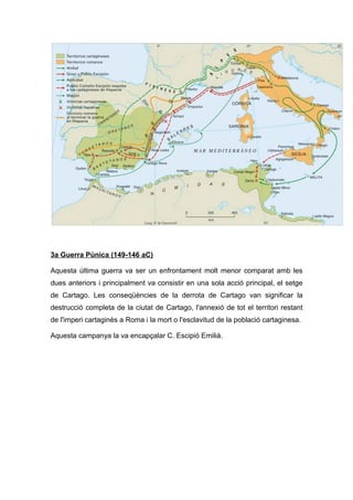 3a Guerra Púnica (149-146 aC)
Aquesta última guerra va ser un enfrontament molt menor comparat amb les
dues anteriors i principalment va consistir en una sola acció principal, el setge
de Cartago. Les conseqüències de la derrota de Cartago van significar la
destrucció completa de la ciutat de Cartago, l'annexió de tot el territori restant
de l'imperi cartaginès a Roma i la mort o l'esclavitud de la població cartaginesa.
Aquesta campanya la va encapçalar C. Escipió Emilià.

 