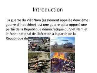 Introduction
La guerre du Viêt Nam (également appelée deuxième
guerre d'Indochine) est une guerre qui a opposé une
partie de la République démocratique du Viêt Nam et
le Front national de libération à la partie de la
République du Viêt Nam
 