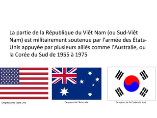 La partie de la République du Viêt Nam (ou Sud-Viêt
Nam) est militairement soutenue par l'armée des États-
Unis appuyée par plusieurs alliés comme l’Australie, ou
la Corée du Sud de 1955 à 1975
Drapeau des Etats Unis Drapeau de l’Australie Drapeau de la Corée du Sud
 