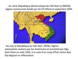 - Au nord, République démocratique du Viêt Nam la (RDVN),
régime communiste fondé par Ho Chi Mind en septembre 1945.
-Au sud, la République du Viêt Nam (RVN), régime
nationaliste soutenu par les Américains et proclamé par Ngo
Dinh Diem en août 1955, à la suite d'un coup d’État contre Bao
Daï déguisé en référendum.
NORD
SUD
 