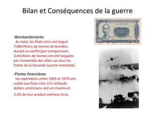 Bilan et Conséquences de la guerre
-Bombardements:
Au total, les États-Unis ont largué
7,08millions de tonnes de bombes
durant ce conflit (par comparaison,
3,4millions de tonnes ont été larguées
par l'ensemble des alliés sur tous les
fronts de la Seconde Guerre mondiale).
-Pertes financières
Les opérations entre 1965 et 1975 ont
coûté aux États-Unis 111 milliards
dollars américains soit un maximum
2,3% de leur produit intérieur brut.
 