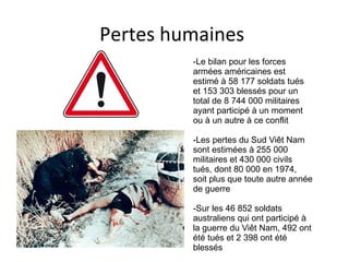 Pertes humaines
-Le bilan pour les forces
armées américaines est
estimé à 58 177 soldats tués
et 153 303 blessés pour un
total de 8 744 000 militaires
ayant participé à un moment
ou à un autre à ce conflit
-Les pertes du Sud Viêt Nam
sont estimées à 255 000
militaires et 430 000 civils
tués, dont 80 000 en 1974,
soit plus que toute autre année
de guerre
-Sur les 46 852 soldats
australiens qui ont participé à
la guerre du Viêt Nam, 492 ont
été tués et 2 398 ont été
blessés
 