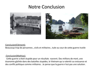 Notre Conclusion
Conclusion(Clément):
Beaucoup trop de personnes , civils et militaires , tuée au cour de cette guerre inutile
Conclusion(Mathias):
Cette guerre a était stupide pour un résultats navrent. Des millions de mort, une
économie gâchée dans des batailles stupides, le Vietnam qui a ralentit sa croissance et
des conflit politique comme militaires . Je pense que la guerre n'est pas une solution.
 