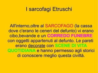 I sarcofagi Etruschi
All'interno,oltre al SARCOFAGO (la cassa
dove c'erano le ceneri del defunto) vi erano
cibo,bevande e un CORREDO FUNEBRE
con oggetti appartenuti al defunto. Le pareti
erano decorate con SCENE DI VITA
QUOTIDIANA e hanno permesso agli storici
di conoscere meglio questa civiltà.
 