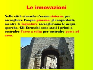 Le innovazioni
Nelle città etrusche c'erano cisterne per
raccogliere l'acqua piovana, gli acquedotti,
mentre le fognature raccoglievano le acque
sporche. Gli Etruschi sono stati i primi a
costruire l'arco a volta per costruire porte ad
arco.
 