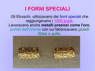 I FORNI SPECIALI
Gli Etruschi, utilizzavano dei forni speciali che
raggiungevano i 1000 gradi.
Lavoravano anche metalli preziosi come l'oro,
portati dall'Oriente con cui fabbricavano gioielli
fibbie e spille.
 