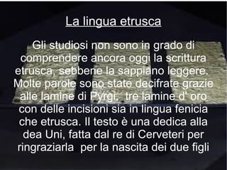 Gli studiosi non sono in grado di
comprendere ancora oggi la scrittura
etrusca, sebbene la sappiano leggere.
Molte parole sono state decifrate grazie
alle lamine di Pyrgi, tre lamine d' oro
con delle incisioni sia in lingua fenicia
che etrusca. Il testo è una dedica alla
dea Uni, fatta dal re di Cerveteri per
ringraziarla per la nascita dei due figli
La lingua etrusca
 
