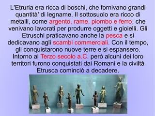 L'Etruria era ricca di boschi, che fornivano grandi
quantità' di legname. Il sottosuolo era ricco di
metalli, come argento, rame, piombo e ferro, che
venivano lavorati per produrre oggetti e gioielli. Gli
Etruschi praticavano anche la pesca e si
dedicavano agli scambi commerciali. Con il tempo,
gli conquistarono nuove terre e si espansero.
Intorno al Terzo secolo a.C. però alcuni dei loro
territori furono conquistati dai Romani e la civiltà
Etrusca cominciò a decadere.
 