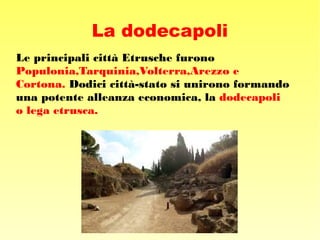 La dodecapoli
Le principali città Etrusche furono
Populonia,Tarquinia,Volterra,Arezzo e
Cortona. Dodici città-stato si unirono formando
una potente alleanza economica, la dodecapoli
o lega etrusca.
 