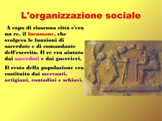 L'organizzazione sociale
A capo di ciascuna città c'era
un re, il lucumone, che
svolgeva le funzioni di
sacerdote e di comandante
dell'esercito. Il re era aiutato
dai sacerdoti e dai guerrieri.
Il resto della popolazione era
costituito dai mercanti,
artigiani, contadini e schiavi.
 