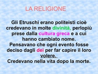 Gli Etruschi erano politeisti cioè
credevano in molte divinità, perlopiù
prese dalla cultura greca e a cui
hanno cambiato nome.
Pensavano che ogni evento fosse
deciso dagli dei per far capire il loro
volere.
Credevano nella vita dopo la morte.
LA RELIGIONE
 