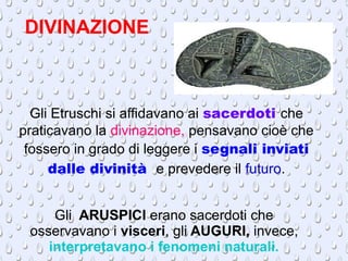 DIVINAZIONE
Gli Etruschi si affidavano ai sacerdoti che
praticavano la divinazione, pensavano cioè che
fossero in grado di leggere i segnali inviati
dalle divinità e prevedere il futuro.
Gli ARUSPICI erano sacerdoti che
osservavano i visceri, gli AUGURI, invece,
interpretavano i fenomeni naturali.
 