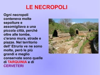 Ogni necropoli
conteneva molte
sepolture e
assomigliava a una
piccola città, perché
oltre alle tombe,
c'erano mura, strade e
piazze. Nel territorio
dell' Etruria ve ne sono
molte, però le più
grandi e meglio
conservate sono quelle
di TARQUINIA e di
CERVETERI
LE NECROPOLI
 