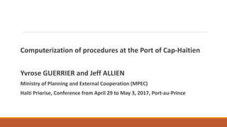 Computerization of procedures at the Port of Cap-Haitien
Yvrose GUERRIER and Jeff ALLIEN
Ministry of Planning and External Cooperation (MPEC)
Haiti Priorise, Conference from April 29 to May 3, 2017, Port-au-Prince
 