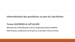 Informatisation des procédures au port du Cap-Haitien
Yvrose GUERRIER et Jeff ALLIEN
Ministère de la Planification et de la Coopération Externe (MPCE)
Haïti Priorise, Conférence du 29 avril au 3 mai 2017, Port-au-Prince
 