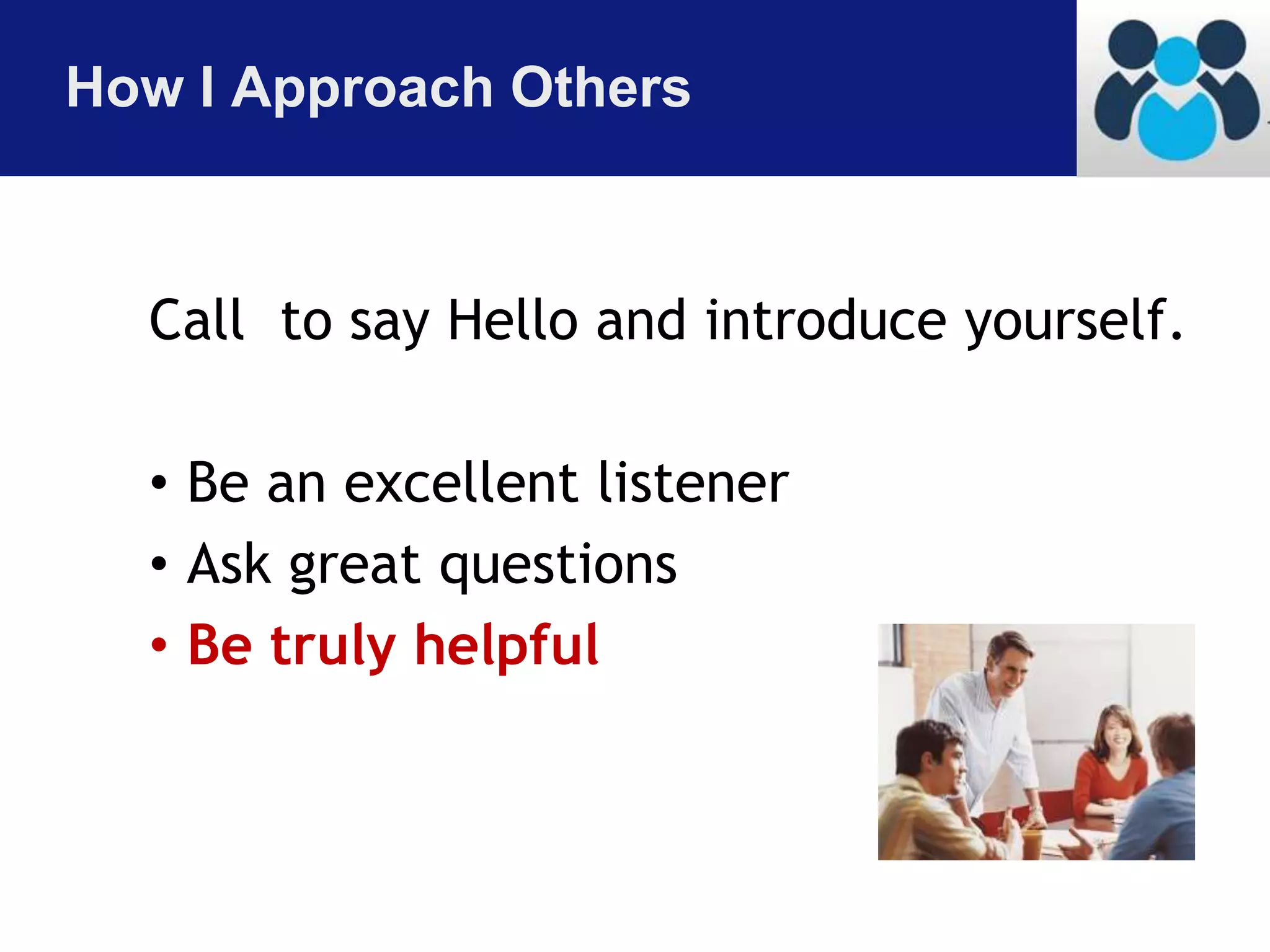 How I Approach Others 
Call to say Hello and introduce yourself. 
• Be an excellent listener 
• Ask great questions 
• Be truly helpful 
 