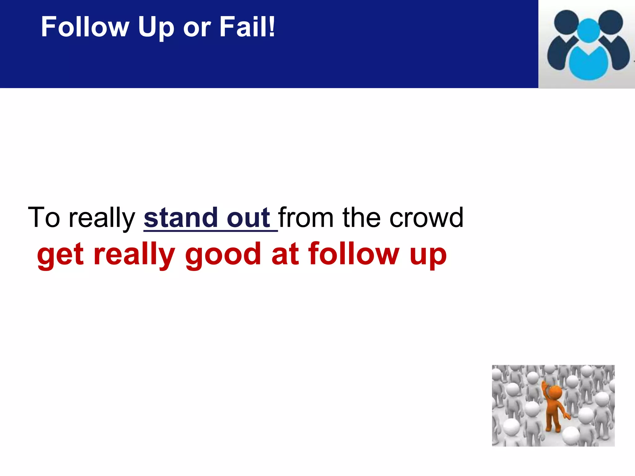 Follow Up or Fail! 
To really stand out from the crowd 
get really good at follow up 
 